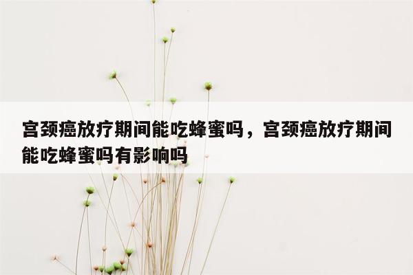 宫颈癌放疗期间能吃蜂蜜吗，宫颈癌放疗期间能吃蜂蜜吗有影响吗