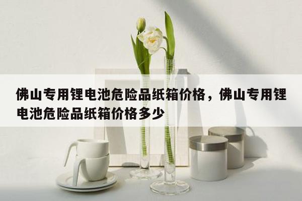 佛山专用锂电池危险品纸箱价格，佛山专用锂电池危险品纸箱价格多少