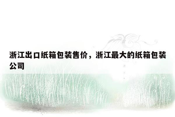 浙江出口纸箱包装售价，浙江最大的纸箱包装公司