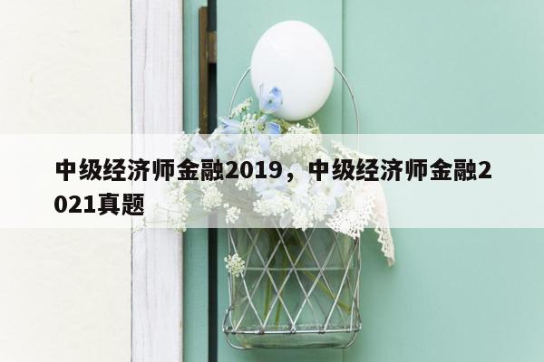 中级经济师金融2019，中级经济师金融2021真题