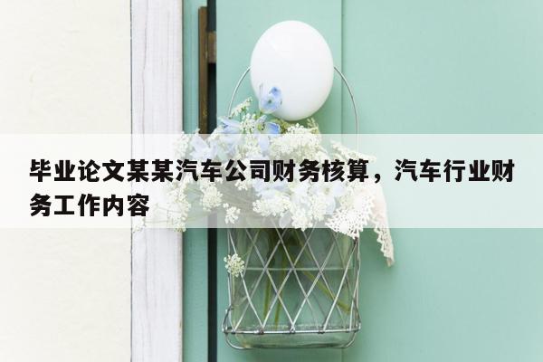 毕业论文某某汽车公司财务核算，汽车行业财务工作内容