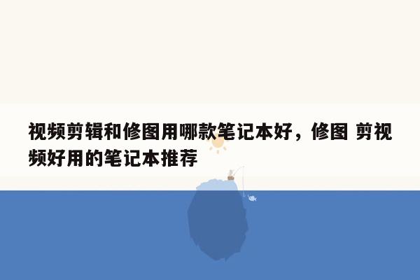 视频剪辑和修图用哪款笔记本好，修图 剪视频好用的笔记本推荐