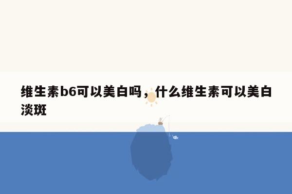 维生素b6可以美白吗，什么维生素可以美白淡斑