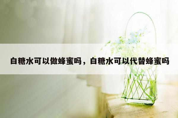 白糖水可以做蜂蜜吗，白糖水可以代替蜂蜜吗