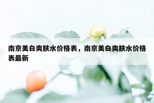 南京美白爽肤水价格表，南京美白爽肤水价格表最新