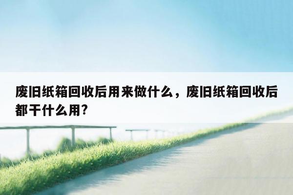 废旧纸箱回收后用来做什么，废旧纸箱回收后都干什么用?