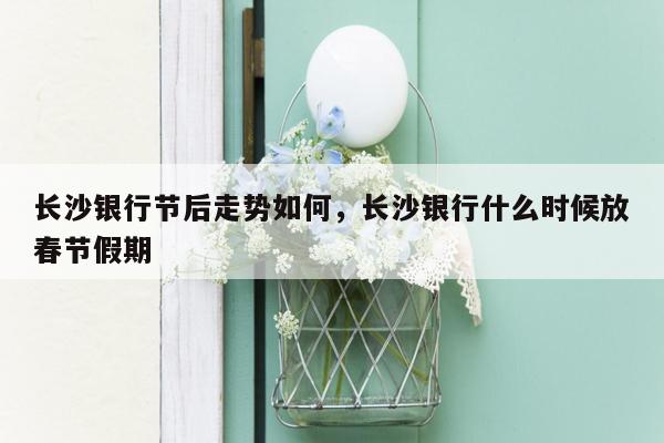 长沙银行节后走势如何，长沙银行什么时候放春节假期