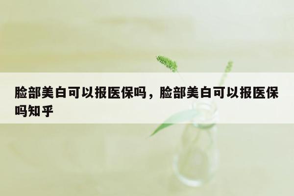 脸部美白可以报医保吗，脸部美白可以报医保吗知乎