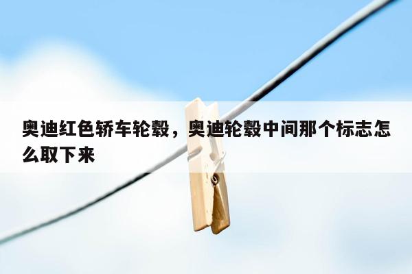 奥迪红色轿车轮毂，奥迪轮毂中间那个标志怎么取下来