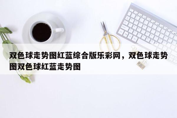 双色球走势图红蓝综合版乐彩网，双色球走势图双色球红蓝走势图