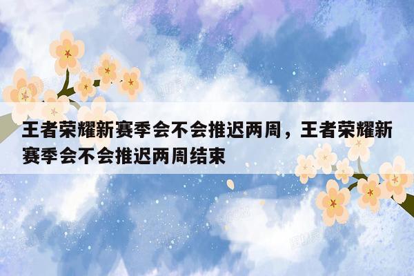 王者荣耀新赛季会不会推迟两周，王者荣耀新赛季会不会推迟两周结束