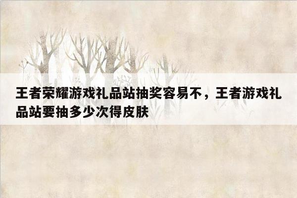 王者荣耀游戏礼品站抽奖容易不，王者游戏礼品站要抽多少次得皮肤