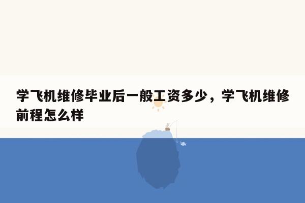 学飞机维修毕业后一般工资多少，学飞机维修前程怎么样