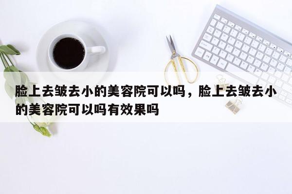 脸上去皱去小的美容院可以吗，脸上去皱去小的美容院可以吗有效果吗