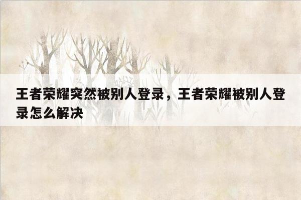 王者荣耀突然被别人登录，王者荣耀被别人登录怎么解决