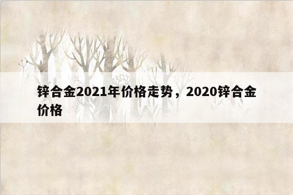 锌合金2021年价格走势，2020锌合金价格