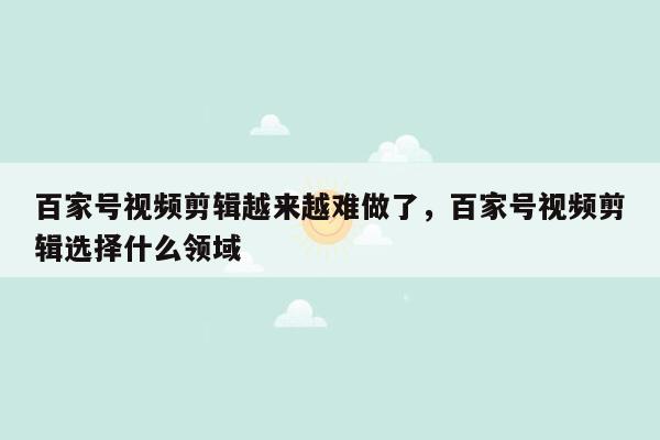 百家号视频剪辑越来越难做了，百家号视频剪辑选择什么领域