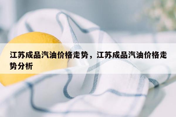 江苏成品汽油价格走势，江苏成品汽油价格走势分析