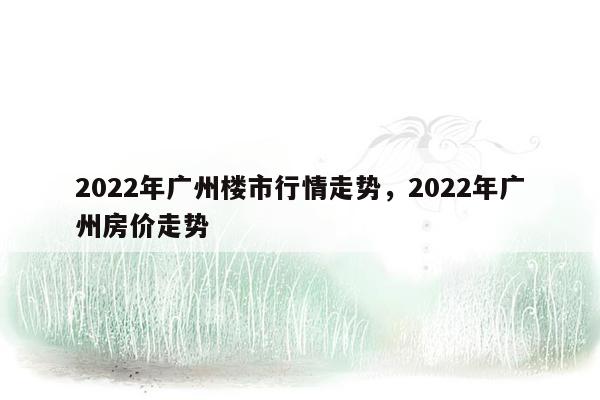 2022年广州楼市行情走势，2022年广州房价走势