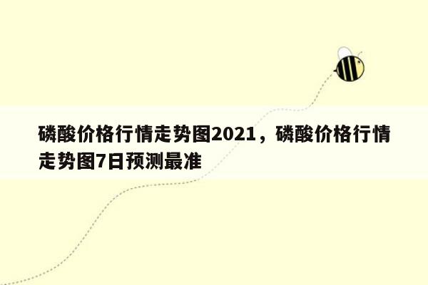 磷酸价格行情走势图2021，磷酸价格行情走势图7日预测最准