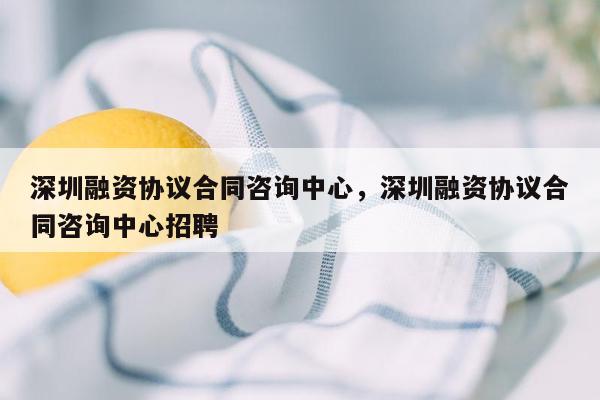 深圳融资协议合同咨询中心，深圳融资协议合同咨询中心招聘