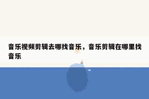 音乐视频剪辑去哪找音乐，音乐剪辑在哪里找音乐