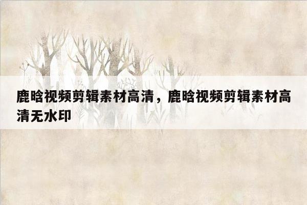 鹿晗视频剪辑素材高清，鹿晗视频剪辑素材高清无水印