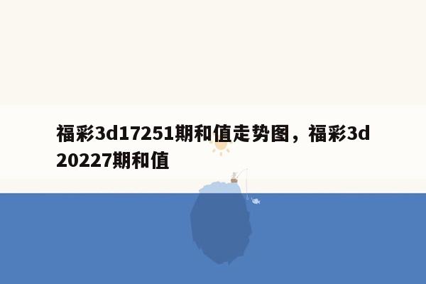 福彩3d17251期和值走势图，福彩3d20227期和值