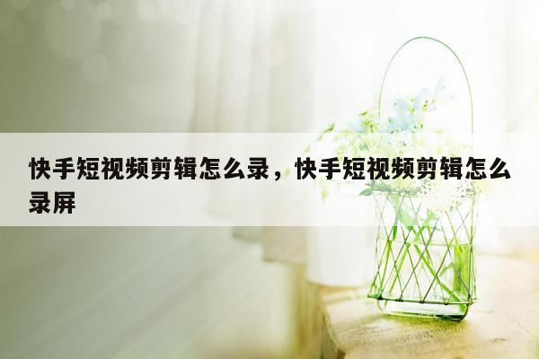 快手短视频剪辑怎么录，快手短视频剪辑怎么录屏