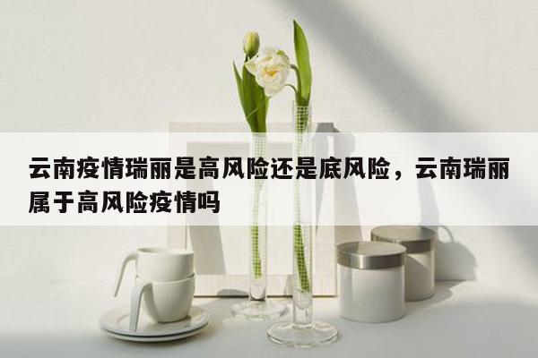 云南疫情瑞丽是高风险还是底风险，云南瑞丽属于高风险疫情吗