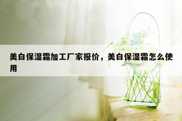 美白保湿霜加工厂家报价，美白保湿霜怎么使用