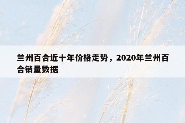 兰州百合近十年价格走势，2020年兰州百合销量数据