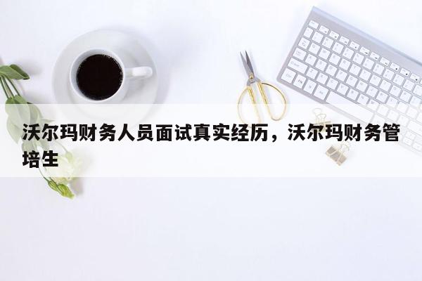 沃尔玛财务人员面试真实经历，沃尔玛财务管培生