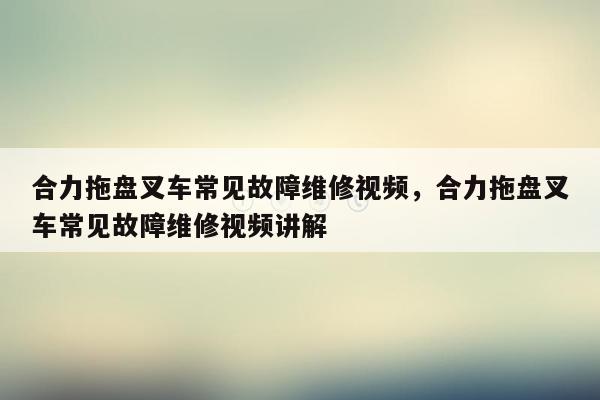 合力拖盘叉车常见故障维修视频，合力拖盘叉车常见故障维修视频讲解