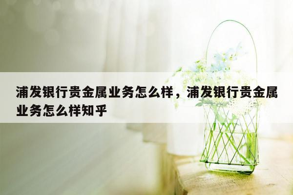 浦发银行贵金属业务怎么样，浦发银行贵金属业务怎么样知乎