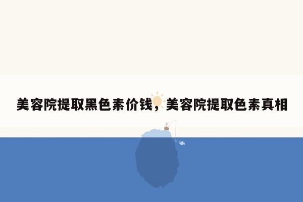 美容院提取黑色素价钱，美容院提取色素真相