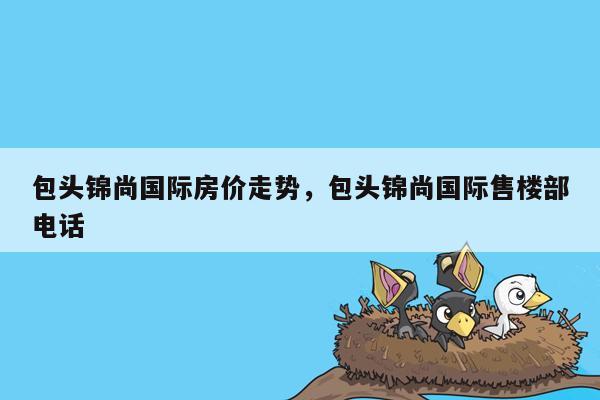 包头锦尚国际房价走势，包头锦尚国际售楼部电话