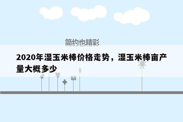 2020年湿玉米棒价格走势，湿玉米棒亩产量大概多少