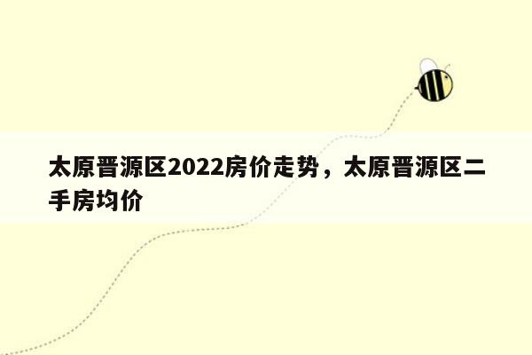 太原晋源区2022房价走势，太原晋源区二手房均价