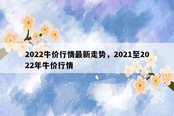 2022牛价行情最新走势，2021至2022年牛价行情