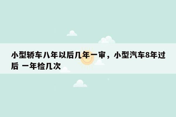 小型轿车八年以后几年一审，小型汽车8年过后 一年检几次