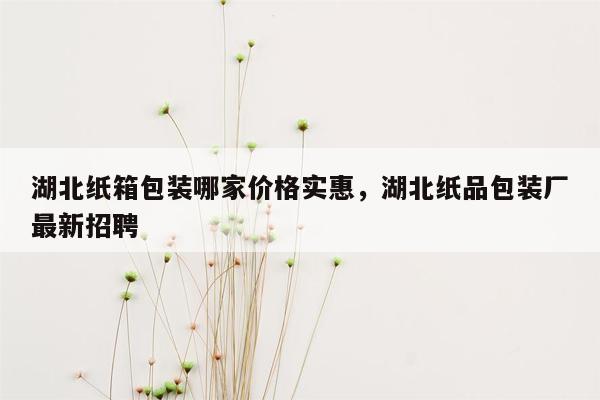 湖北纸箱包装哪家价格实惠，湖北纸品包装厂最新招聘