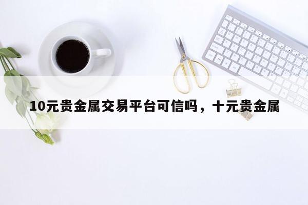 10元贵金属交易平台可信吗，十元贵金属