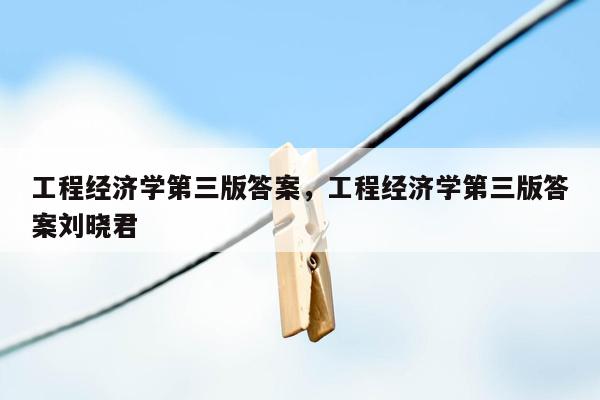 工程经济学第三版答案，工程经济学第三版答案刘晓君