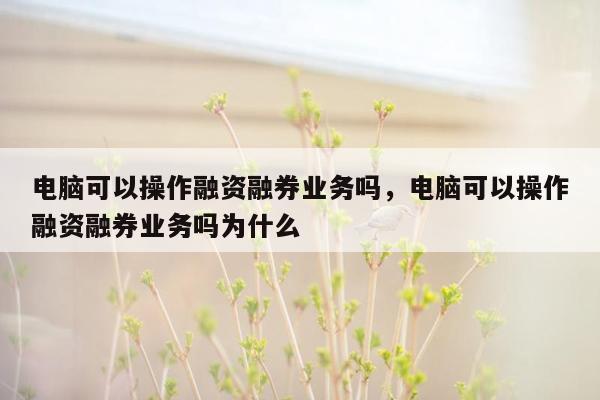 电脑可以操作融资融券业务吗，电脑可以操作融资融券业务吗为什么