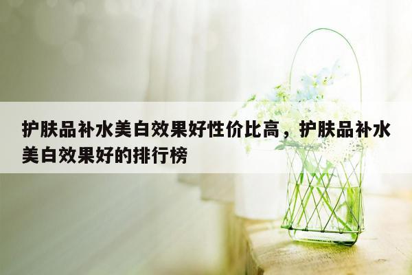 护肤品补水美白效果好性价比高，护肤品补水美白效果好的排行榜