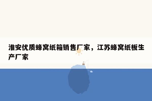 淮安优质蜂窝纸箱销售厂家，江苏蜂窝纸板生产厂家