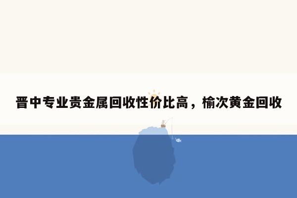 晋中专业贵金属回收性价比高，榆次黄金回收