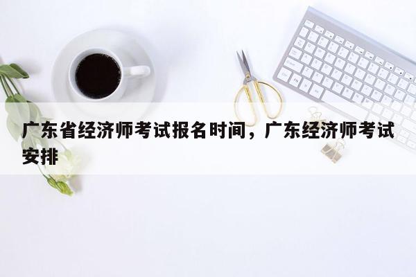 广东省经济师考试报名时间，广东经济师考试安排