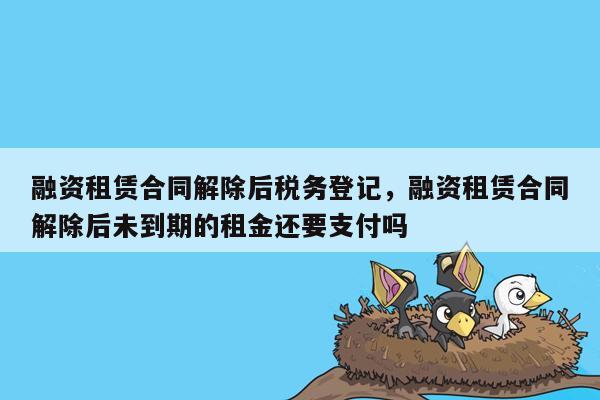 融资租赁合同解除后税务登记，融资租赁合同解除后未到期的租金还要支付吗